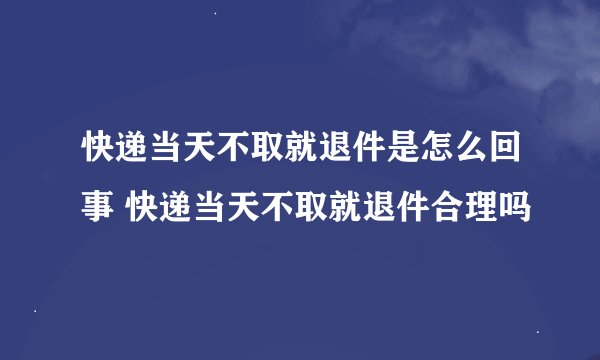 快递当天不取就退件是怎么回事 快递当天不取就退件合理吗