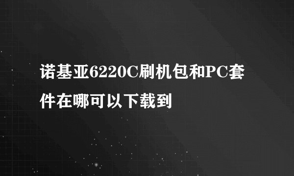 诺基亚6220C刷机包和PC套件在哪可以下载到