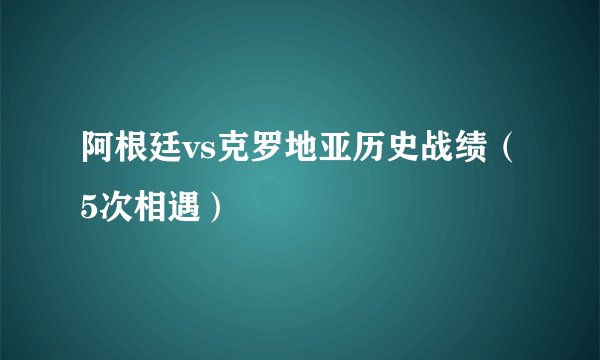 阿根廷vs克罗地亚历史战绩(5次相遇)