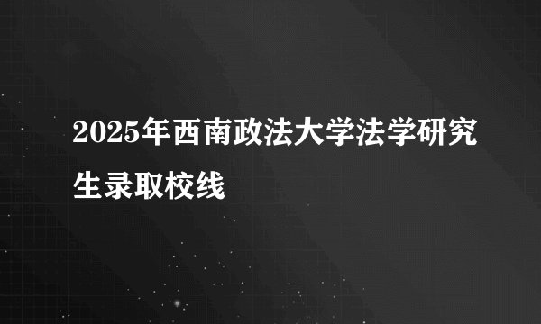 2025年西南政法大学法学研究生录取校线
