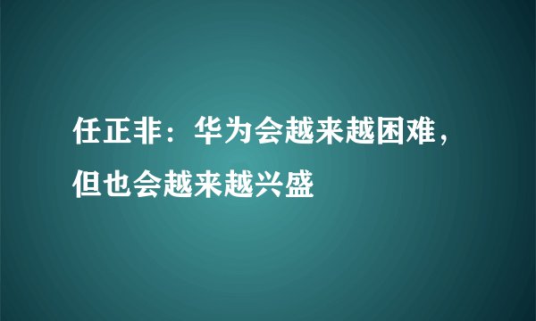 任正非：华为会越来越困难，但也会越来越兴盛