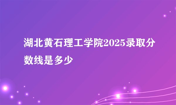 湖北黄石理工学院2025录取分数线是多少