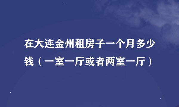 在大连金州租房子一个月多少钱（一室一厅或者两室一厅）