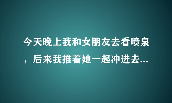 今天晚上我和女朋友去看喷泉，后来我推着她一起冲进去了，我们都湿透了，出来之后看她又哭又笑，好像有点