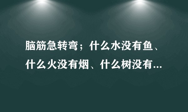 脑筋急转弯；什么水没有鱼、什么火没有烟、什么树没有叶、什么花没有枝