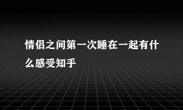情侣之间第一次睡在一起有什么感受知乎