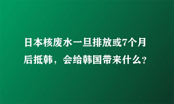 日本核废水一旦排放或7个月后抵韩，会给韩国带来什么？