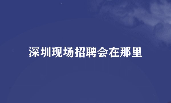 深圳现场招聘会在那里