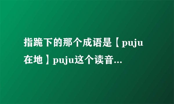 指跪下的那个成语是【puju在地】puju这个读音是错误的，前面两个字的读音是什么？