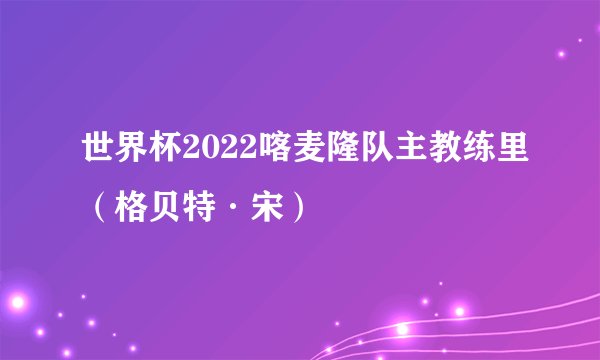 世界杯2022喀麦隆队主教练里（格贝特·宋）