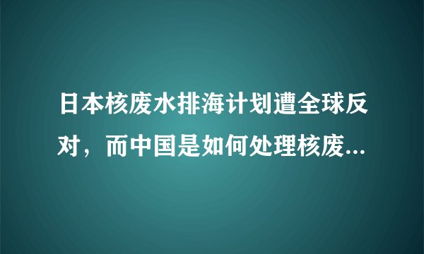 日本核废水排海计划遭全球反对，而中国是如何处理核废水的呢？