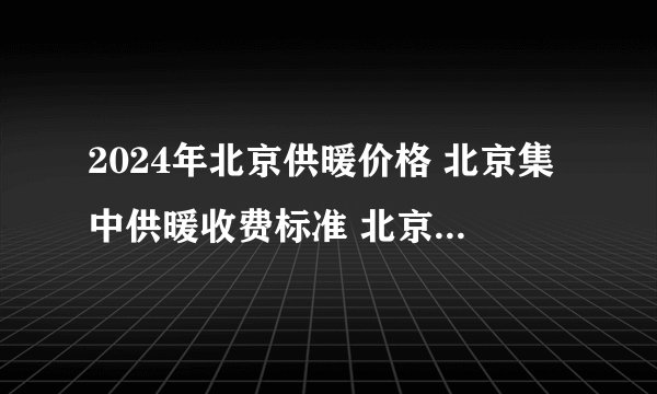 2024年北京供暖价格 北京集中供暖收费标准 北京供暖费收费标准