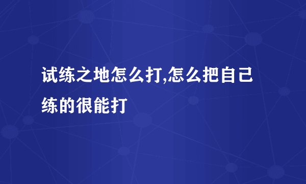 试练之地怎么打,怎么把自己练的很能打