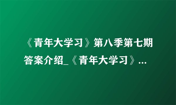 《青年大学习》第八季第七期答案介绍_《青年大学习》第八季第七期答案是什么