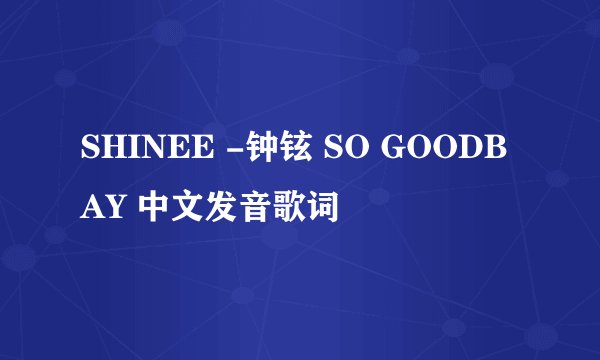 SHINEE -钟铉 SO GOODBAY 中文发音歌词