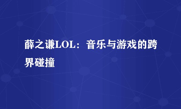 薛之谦LOL：音乐与游戏的跨界碰撞