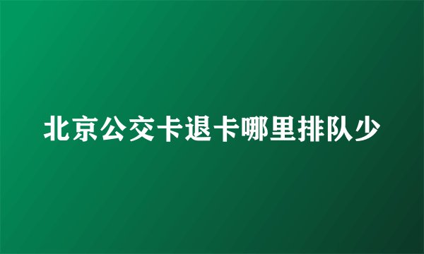 北京公交卡退卡哪里排队少