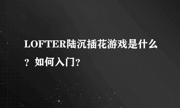 LOFTER陆沉插花游戏是什么？如何入门？