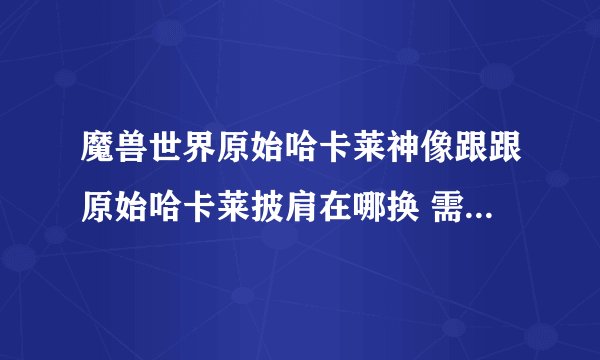 魔兽世界原始哈卡莱神像跟跟原始哈卡莱披肩在哪换 需要什么条件