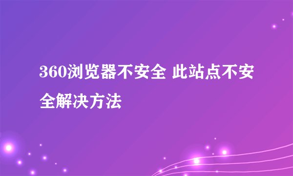 360浏览器不安全 此站点不安全解决方法