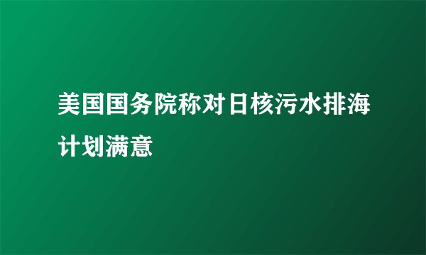 美国国务院称对日核污水排海计划满意