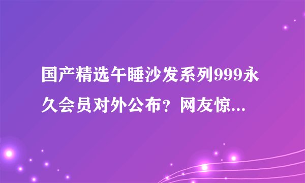 国产精选午睡沙发系列999永久会员对外公布？网友惊喜不已！