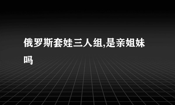 俄罗斯套娃三人组,是亲姐妹吗