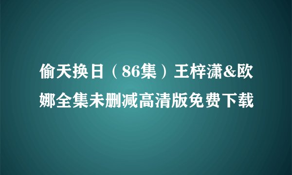 偷天换日（86集）王梓潇&欧娜全集未删减高清版免费下载