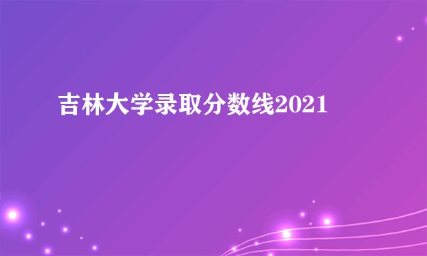 吉林大学录取分数线2021