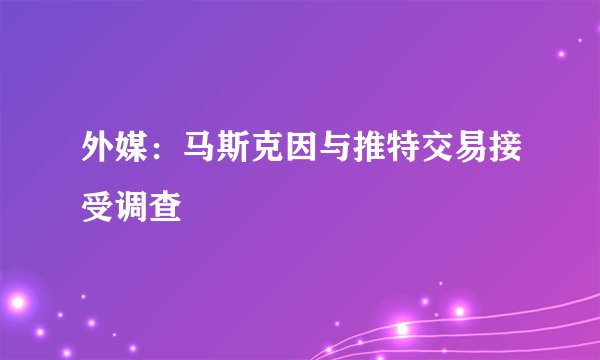 外媒：马斯克因与推特交易接受调查
