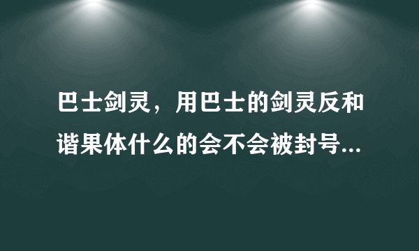 巴士剑灵，用巴士的剑灵反和谐果体什么的会不会被封号我看网上有很多被封