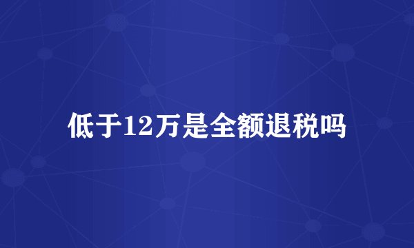 低于12万是全额退税吗