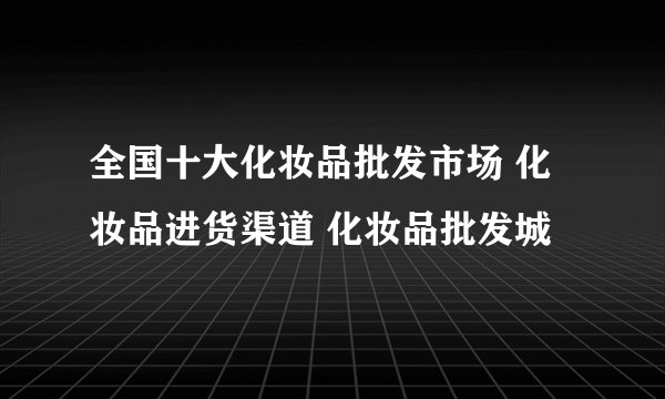 全国十大化妆品批发市场 化妆品进货渠道 化妆品批发城
