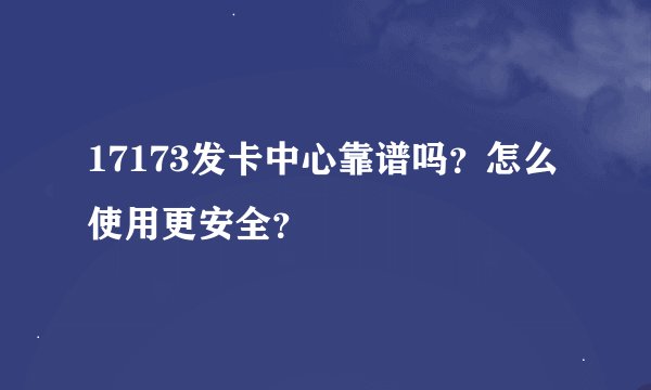 17173发卡中心靠谱吗？怎么使用更安全？