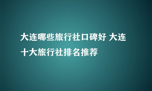 大连哪些旅行社口碑好 大连十大旅行社排名推荐