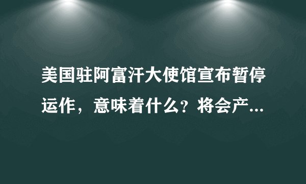 美国驻阿富汗大使馆宣布暂停运作,意味着什么?将会产生哪些影响?