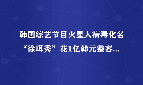韩国综艺节目火星人病毒化名“徐珥秀”花1亿韩元整容120次的...