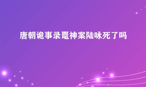 唐朝诡事录鼍神案陆咏死了吗