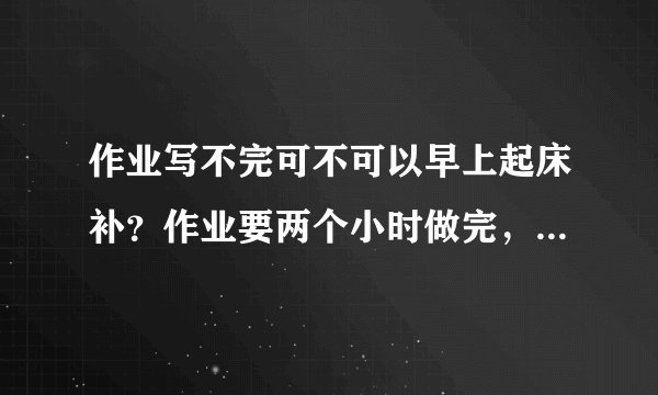 作业写不完可不可以早上起床补？作业要两个小时做完，一般不补作业就七点起床。