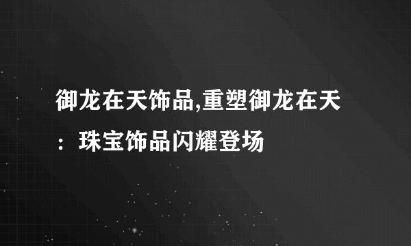 御龙在天饰品,重塑御龙在天：珠宝饰品闪耀登场