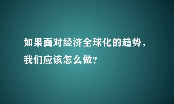 如果面对经济全球化的趋势，我们应该怎么做？