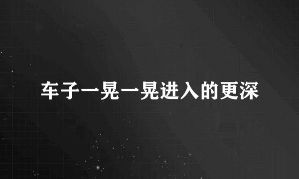 车子一晃一晃进入的更深