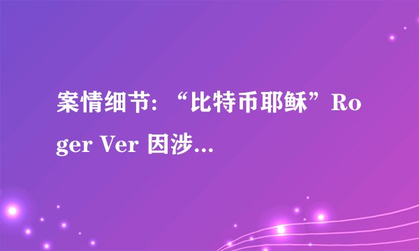 案情细节: “比特币耶稣”Roger Ver 因涉嫌逃税被捕，将引渡美国