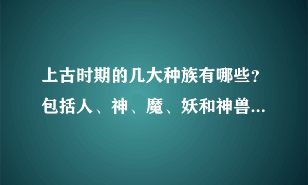 上古时期的几大种族有哪些？包括人、神、魔、妖和神兽要很清楚的