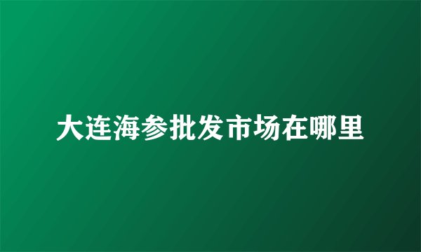 大连海参批发市场在哪里