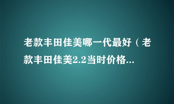 老款丰田佳美哪一代最好（老款丰田佳美2.2当时价格是多少）
