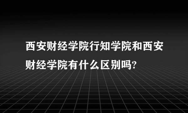 西安财经学院行知学院和西安财经学院有什么区别吗?