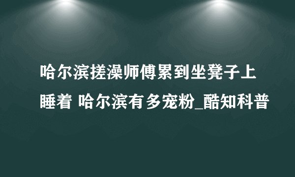 哈尔滨搓澡师傅累到坐凳子上睡着 哈尔滨有多宠粉_酷知科普