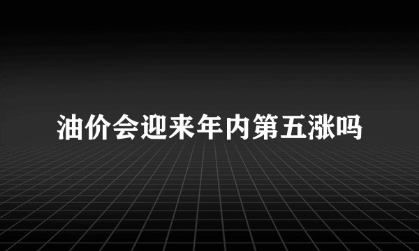 油价会迎来年内第五涨吗