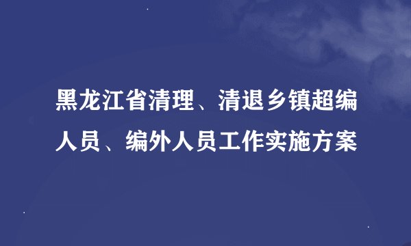 黑龙江省清理、清退乡镇超编人员、编外人员工作实施方案